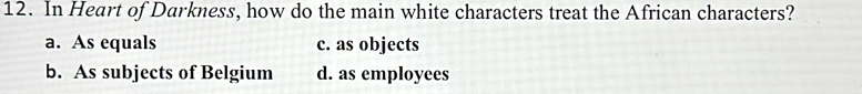 In Heart of Darkness, how do the main white characters treat the African characters?
a. As equals c. as objects
b. As subjects of Belgium d. as employees