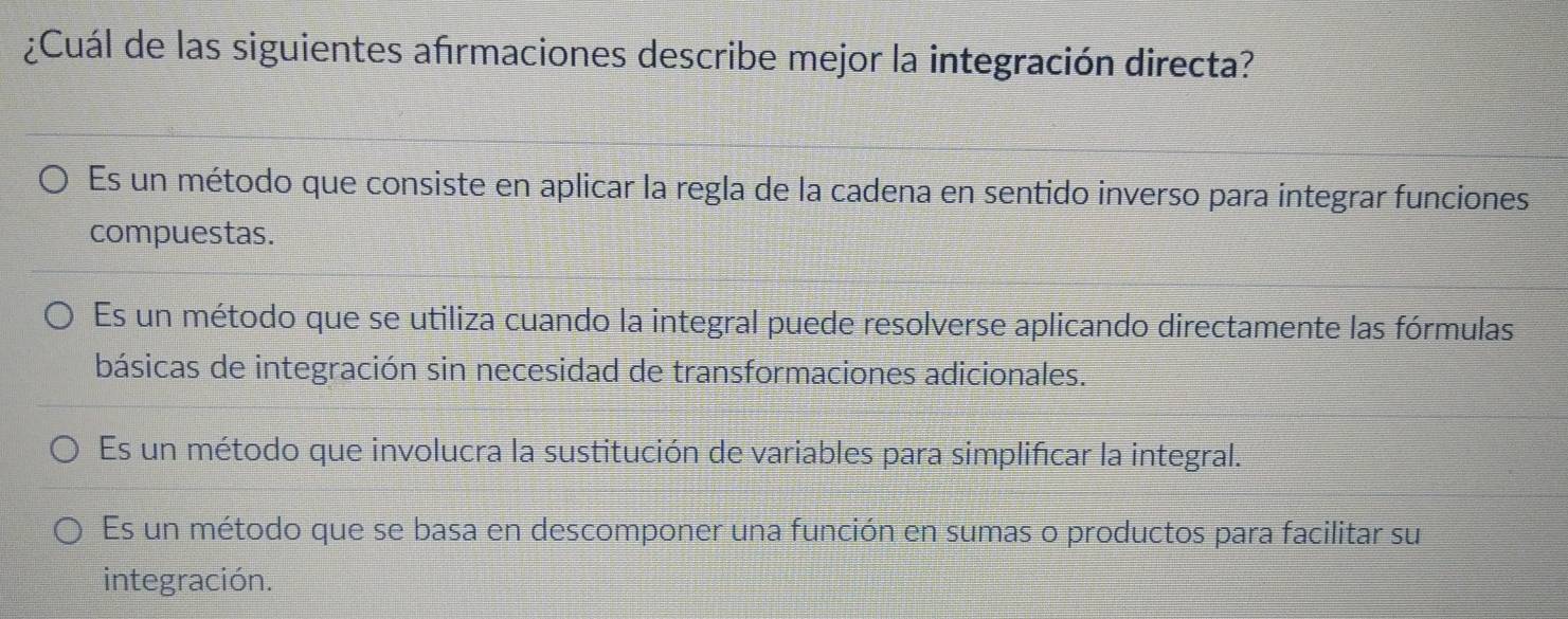 ¿Cuál de las siguientes afırmaciones describe mejor la integración directa?
Es un método que consiste en aplicar la regla de la cadena en sentido inverso para integrar funciones
compuestas.
Es un método que se utiliza cuando la integral puede resolverse aplicando directamente las fórmulas
básicas de integración sin necesidad de transformaciones adicionales.
Es un método que involucra la sustitución de variables para simplificar la integral.
Es un método que se basa en descomponer una función en sumas o productos para facilitar su
integración.