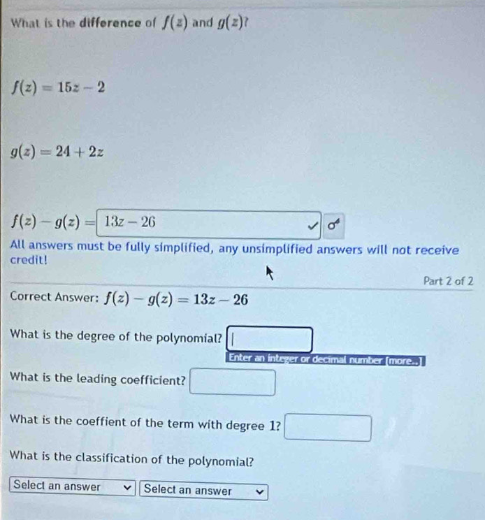 What is the difference of f(z) and g(z) 7
f(z)=15z-2
g(z)=24+2z
f(z)-g(z)=|13z-26
All answers must be fully simplified, any unsimplified answers will not receive 
credit! 
Part 2 of 2 
Correct Answer: f(z)-g(z)=13z-26
What is the degree of the polynomial? 
Enter an integer or decimal number [more..] 
What is the leading coefficient? □ 
What is the coeffient of the term with degree 1? □ 
What is the classification of the polynomial? 
Select an answer Select an answer