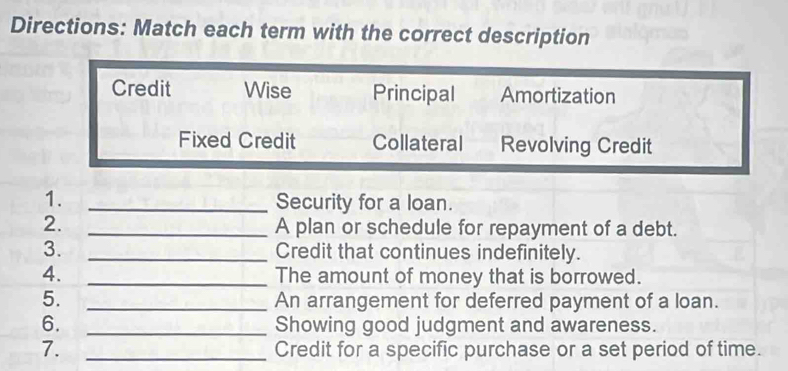 Directions: Match each term with the correct description
Credit Wise Principal Amortization
Fixed Credit Collateral Revolving Credit
1. _Security for a loan.
2. _A plan or schedule for repayment of a debt.
3. _Credit that continues indefinitely.
4. _The amount of money that is borrowed.
5. _An arrangement for deferred payment of a loan.
6. _Showing good judgment and awareness.
7. _Credit for a specific purchase or a set period of time.