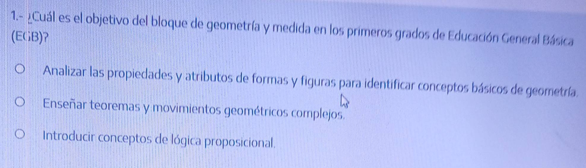 1.- ¿ Cuál es el objetivo del bloque de geometría y medida en los primeros grados de Educación General Básica
(EGB)?
Analizar las propiedades y atributos de formas y figuras para identificar conceptos básicos de geometría.
Enseñar teoremas y movimientos geométricos complejos.
Introducir conceptos de lógica proposicional.