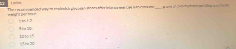 13 1 point
The recommended way to replenish glycogen stores after intense exercise is to consume_ grams of carbohydrates per Millogran of body
weight per hour.
1 to 1.2
5 to 10 -
10 to 15
15 to 20