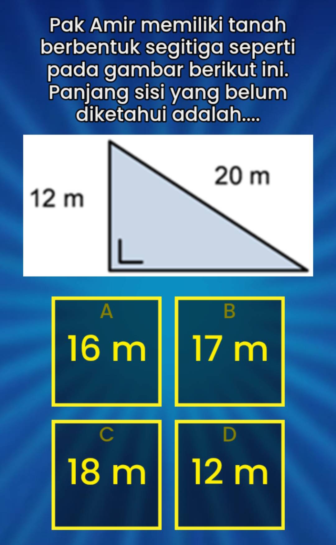 Pak Amir memiliki tanah
berbentuk segitiga seperti
pada gambar berikut ini.
Panjang sisi yang belum
diketahui adalah....
A
B
16 m 17 m
C
D
18 m 12 m