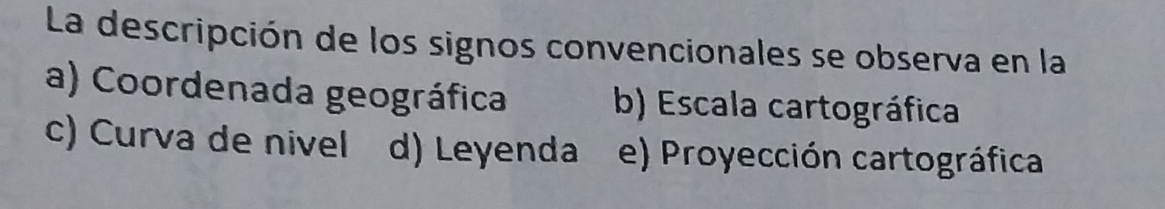 La descripción de los signos convencionales se observa en la
a) Coordenada geográfica b) Escala cartográfica
c) Curva de nivel d) Leyenda e) Proyección cartográfica