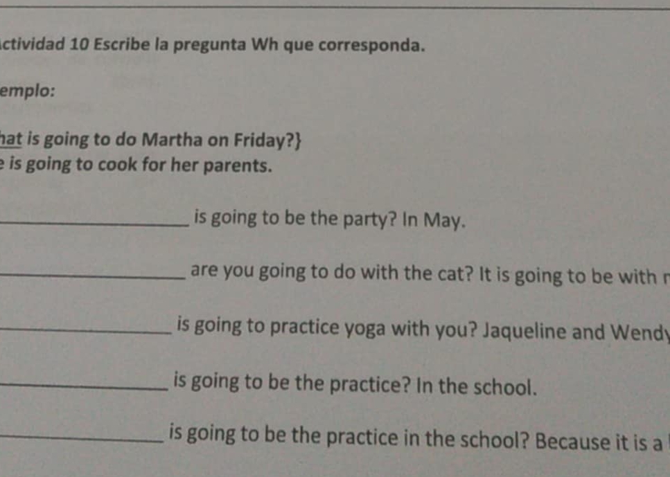 Actividad 10 Escribe la pregunta Wh que corresponda. 
emplo: 
hat is going to do Martha on Friday? 
e is going to cook for her parents. 
_is going to be the party? In May. 
_are you going to do with the cat? It is going to be with r 
_is going to practice yoga with you? Jaqueline and Wendy 
_is going to be the practice? In the school. 
_is going to be the practice in the school? Because it is a