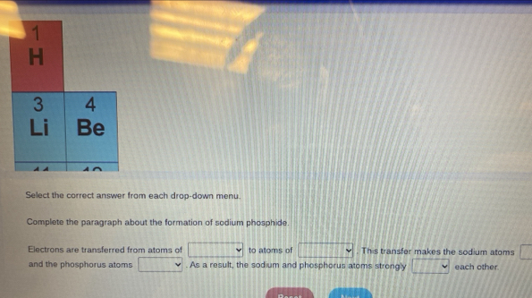 Select the correct answer from each drop-down menu. 
Complete the paragraph about the formation of sodium phosphide. 
Electrons are transferred from atoms of to atoms of . This transfer makes the sodium atoms 
and the phosphorus atoms . As a result, the sodium and phosphorus atoms strongly each other