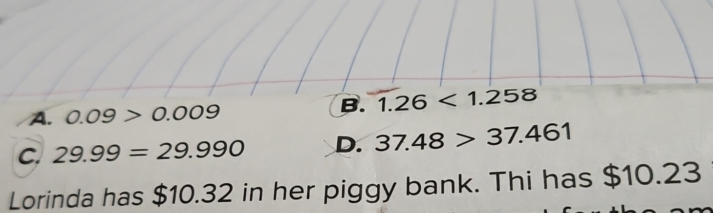 A. 0.09>0.009
B. 1.26<1.258
C. 29.99=29.990 D. 37.48>37.461
Lorinda has $10.32 in her piggy bank. Thi has $10.23