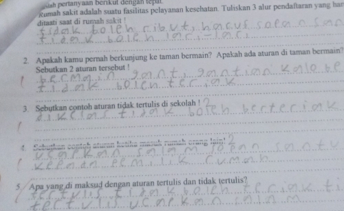 ertanyaan berikut dengán tepat. 
Rumah sakit adalah suatu fasilitas pelayanan keschatan. Tuliskan 3 alur pendaftaran yang har 
_ditaati saat di rumah sakit ! 
_ 
_ 
2. Apakah kamu pernah berkunjung ke taman bermain? Apakah ada aturan di taman bermain? 
_Sebutkan 2 aturan tersebut ! 
_ 
_ 
_ 
3. Sebutkan contoh aturan tidak tertulis di sekolah ! 
_ 
_ 
_ 
_ 
Shutkan contoh aturan kotika masuk rumah … - _ 
_ 
_ 
_ 
5./ Apa yang di maksud dengan aturan tertulis dan tidak tertulis? 
_