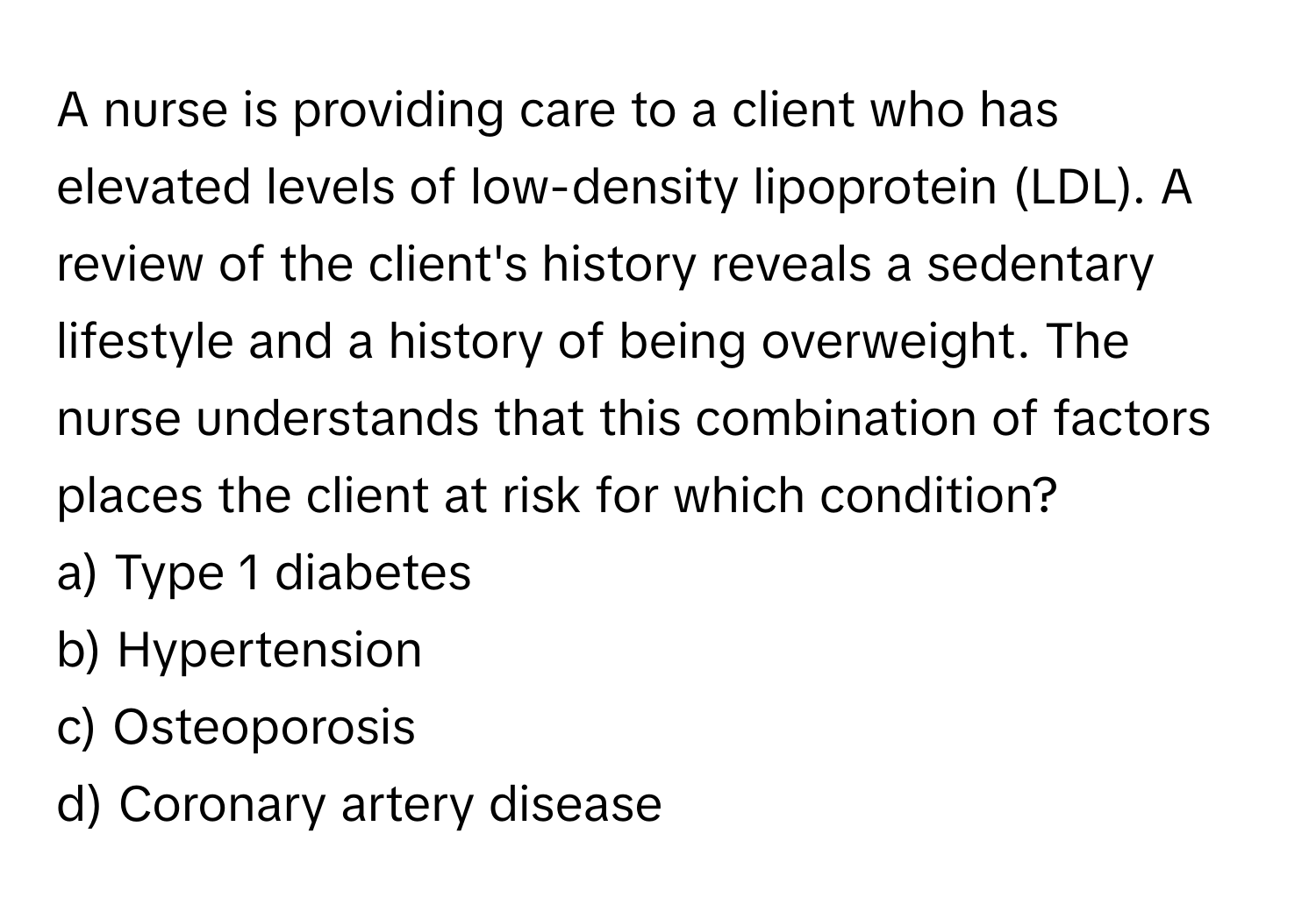 A nurse is providing care to a client who has elevated levels of low-density lipoprotein (LDL). A review of the client's history reveals a sedentary lifestyle and a history of being overweight. The nurse understands that this combination of factors places the client at risk for which condition?

a) Type 1 diabetes 
b) Hypertension 
c) Osteoporosis 
d) Coronary artery disease