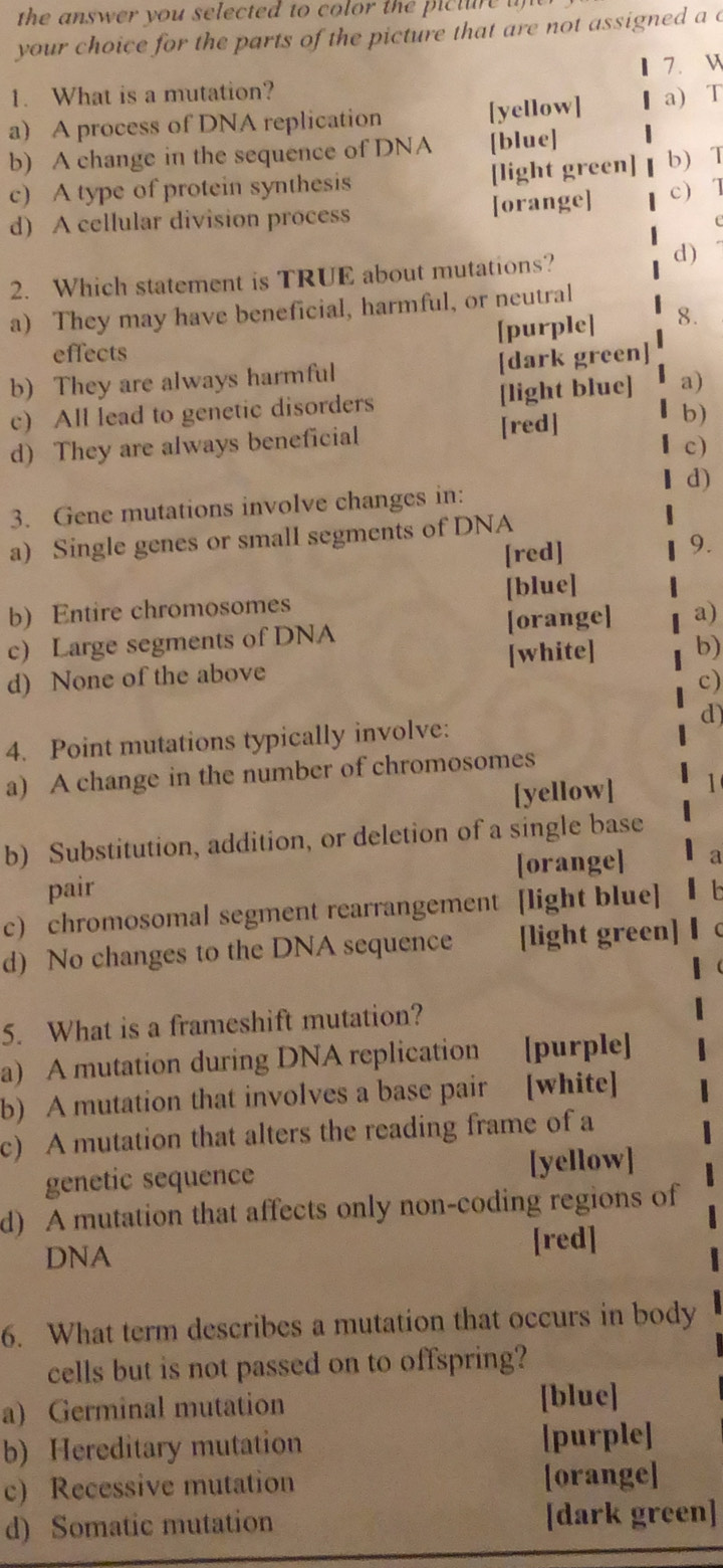 the answer you selected to color the picture u 
your choice for the parts of the picture that are not assigned a c
7. W
1. What is a mutation?
a) A process of DNA replication [yellow] a) T
b) A change in the sequence of DNA [blue]
c) A type of protein synthesis [light green] b T
d) A cellular division process [orange] c) 1
2. Which statement is TRUE about mutations?
d)
a) They may have beneficial, harmful, or neutral
[purple] 8.
effects
b) They are always harmful [dark green]
c) All lead to genetic disorders [light blue] a)
d) They are always beneficial [red]
b)
c)
d)
3. Gene mutations involve changes in:
a) Single genes or small segments of DNA
[red] 9.
b) Entire chromosomes [blue]
c) Large segments of DNA [orange] a)
d) None of the above [white] b)
c)
4. Point mutations typically involve: d)
a) A change in the number of chromosomes
[yellow] 1
b) Substitution, addition, or deletion of a single base
pair [orange] a
c) chromosomal segment rearrangement [light blue]
d) No changes to the DNA sequence [light green]
5. What is a frameshift mutation?
a) A mutation during DNA replication [purple]
b) A mutation that involves a base pair [white]
c) A mutation that alters the reading frame of a
genetic sequence [yellow]
d) A mutation that affects only non-coding regions of
DNA [red]
6. What term describes a mutation that occurs in body
cells but is not passed on to offspring?
a) Germinal mutation
[blue]
b) Hereditary mutation [purple]
c) Recessive mutation [orange]
d) Somatic mutation [dark green]