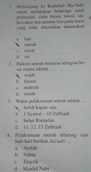 Berkunjung ke Baitullah (Ka'bah)
untuk melakukan beberapa amal
perbuatan, yaitu ihram, tawaf, sai, 6
bercukur dan amalan lain pada masa
yang tidak ditentukan dinamakan
. .
a. haji
umrah
c. tawaf
d. sai
2. Hukum umrah menurut sebagian be-
sar ulama adalah ....
wajib
b. haram
c. makruh
d. sunah
3. Waktu pelaksanaan umrah adalah ....
boleh kapan saja
b. 1 Syawal - 10 Zulhijah
c. bulan Ramadan
d. 11, 12, 13 Zulhijah
4. Pelaksanaan umrah dilarang saat
hari-hari berikut, kecuali ....
a. Arafah
b. Nahar
c. Tasyrik
d. Maulid Nabi