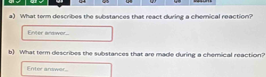 QB Results 
a) What term describes the substances that react during a chemical reaction? 
Enter answer... 
b) What term describes the substances that are made during a chemical reaction? 
Enter answer...