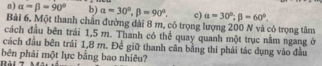 a) alpha =beta =90° b) alpha =30°, beta =90°. c) alpha =30°; beta =60°. 
Bài 6. Một thanh chắn đường dài 8 m, có trọng lượng 200 N và có trọng tâm
cách đầu bên trái 1,5 m. Thanh có thể quay quanh một trục nằm ngang ở
cách đầu bên trái 1,8 m. Đề giữ thanh cân bằng thì phải tác dụng vào đầu
bên phải một lực bằng bao nhiêu?
Rài 7