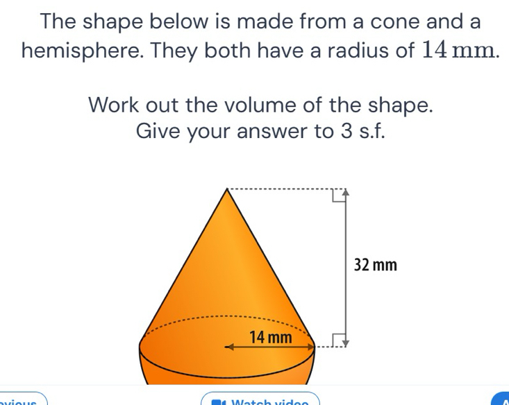 The shape below is made from a cone and a 
hemisphere. They both have a radius of 14 mm. 
Work out the volume of the shape. 
Give your answer to 3 s.f. 
1