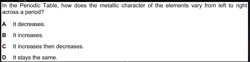 In the Periodic Table, how does the metallic character of the elements vary from left to right
across a period?
A It decreases.
BIt increases.
C It increases then decreases.
D It stays the same.