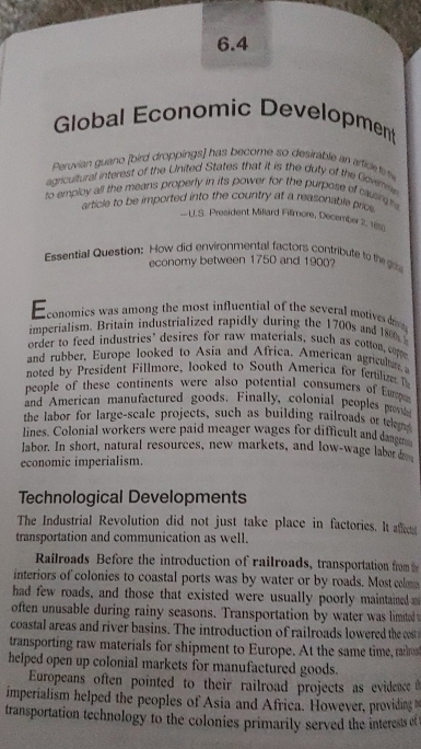 6.4 
Global Economic Development 
Peruvian guano [bird droppings] has become so desirable an artice te tw 
agricultural interest of the United States that it is the duty of the Gowm 
to employ all the means properly in its power for the purpose of causrgts 
article to be imported into the country at a reasonable price 
U.S. President Millard Fillmore, December 2. 12
Essential Question: How did environmental factors contribute to the o 
economy between 1750 and 1900? 
conomics was among the most influential of the several motives dro 
imperialism. Britain industrialized rapidly during the 1700s and 1800
order to feed industries’ desires for raw materials, such as cotton, coppe 
and rubber, Europe looked to Asia and Africa. American agricul 
noted by President Fillmore, looked to South America for fertilize 
people of these continents were also potential consumers of Eumpa 
and American manufactured goods. Finally, colonial peoples prov 
the labor for large-scale projects, such as building railroads or telr 
lines. Colonial workers were paid meager wages for difficult and dange 
labor. In short, natural resources, new markets, and low-wage laber dr 
economic imperialism. 
Technological Developments 
The Industrial Revolution did not just take place in factories. It affet 
transportation and communication as well. 
Railroads Before the introduction of railroads, transportation from 
interiors of colonies to coastal ports was by water or by roads. Most colo 
had few roads, and those that existed were usually poorly maintained 
often unusable during rainy seasons. Transportation by water was limitedw 
coastal areas and river basins. The introduction of railroads lowered theo 
transporting raw materials for shipment to Europe. At the same time, rarot 
helped open up colonial markets for manufactured goods. 
Europeans often pointed to their railroad projects as evidence 
imperialism helped the peoples of Asia and Africa. However, providing 
transportation technology to the colonies primarily served the interests et