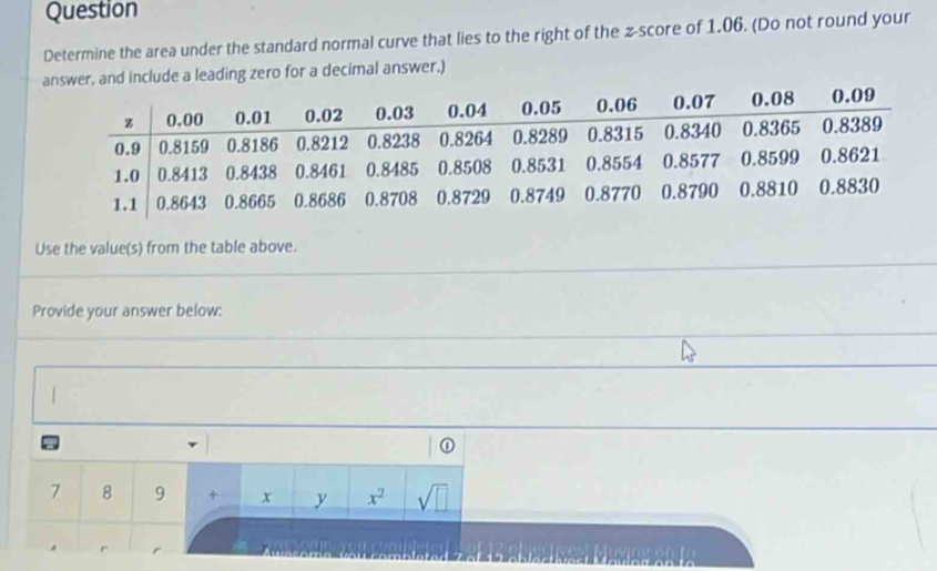 Question 
Determine the area under the standard normal curve that lies to the right of the z-score of 1.06. (Do not round your 
answer, and include a leading zero for a decimal answer.) 
Use the value(s) from the table above. 
Provide your answer below: 
I
7 8 9 + x y x^2 sqrt(□ )