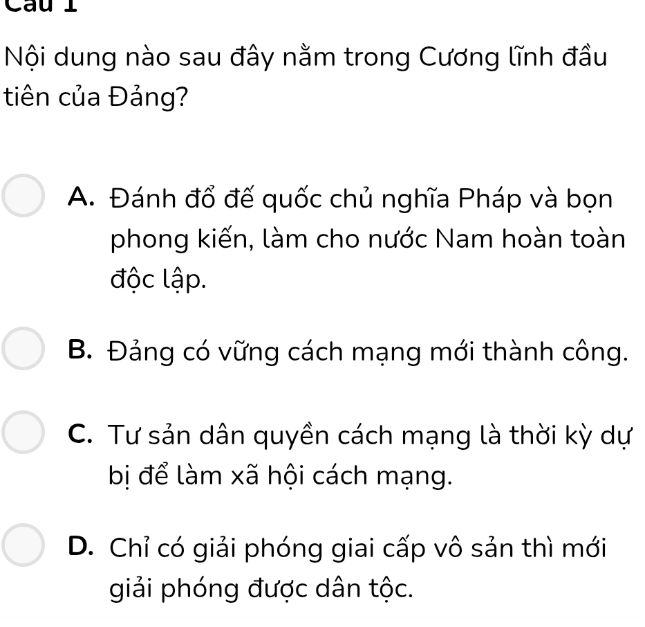 Cau l
Nội dung nào sau đây nằm trong Cương lĩnh đầu
tiên của Đảng?
A. Đánh đổ đế quốc chủ nghĩa Pháp và bọn
phong kiến, làm cho nước Nam hoàn toàn
độc lập.
B. Đảng có vững cách mạng mới thành công.
C. Tư sản dân quyền cách mạng là thời kỳ dự
bị để làm xã hội cách mạng.
D. Chỉ có giải phóng giai cấp vô sản thì mới
giải phóng được dân tộc.