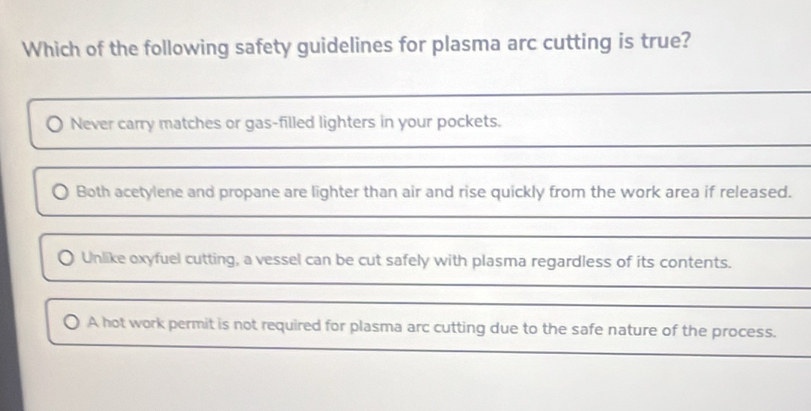 Which of the following safety guidelines for plasma arc cutting is true? 
_ 
Never carry matches or gas-filled lighters in your pockets. 
_ 
_ 
Both acetylene and propane are lighter than air and rise quickly from the work area if released. 
_ 
_ 
O Unlike oxyfuel cutting, a vessel can be cut safely with plasma regardless of its contents. 
_ 
_ 
A hot work permit is not required for plasma arc cutting due to the safe nature of the process. 
_