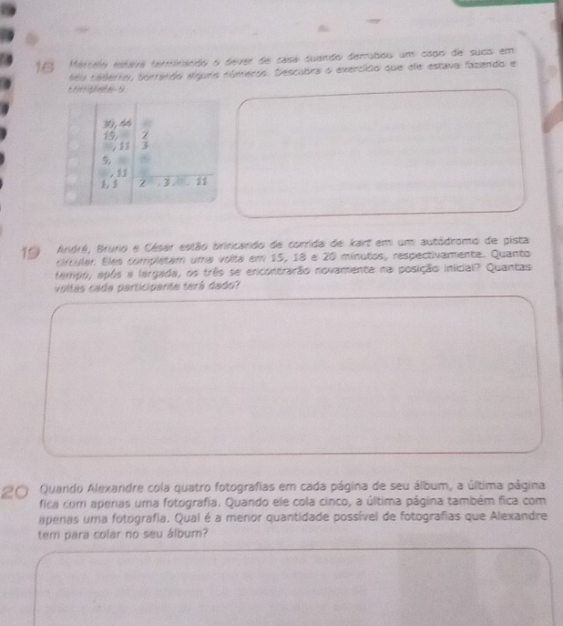 Merseo estava terminanão o dever de casa quando derrabou um capo de sucb em 
Mo tadérrio, borrendo algurs números. Descubra o exercício que ele estava fazendo e
10 Ardré, Brunio e César estão brincando de corrida de kart em um autódromo de pista 
crcular. Eles complétam uma volta em 15, 18 é 20 minutos, respectivamente. Quanto 
tempo, após a largada, os três se encontrarão novamente na posição inicial? Quantas 
voltas cada participarte terá dado? 
20 Quando Alexandre cola quatro fotografias em cada página de seu álbum, a última página 
fica com apenas uma fotografia. Quando ele cola cinco, a última página também fica com 
apenas uma fotografia. Qual é a menor quantidade possível de fotografias que Alexandre 
tem para colar no seu álbum?