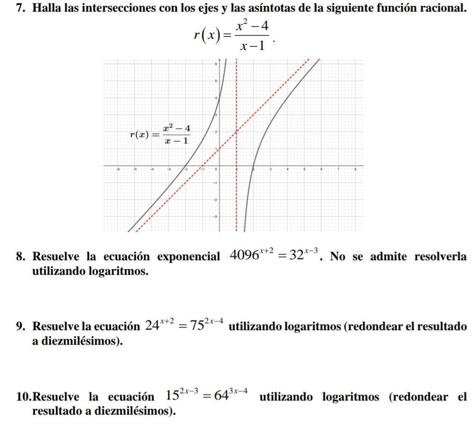 Halla las intersecciones con los ejes y las asíntotas de la siguiente función racional.
r(x)= (x^2-4)/x-1 .
8. Resuelve la ecuación exponencial 4096^(x+2)=32^(x-3). No se admite resolverla
utilizando logaritmos.
9. Resuelve la ecuación 24^(x+2)=75^(2x-4) utilizando logaritmos (redondear el resultado
a diezmilésimos).
10.Resuelve la ecuación 15^(2x-3)=64^(3x-4) utilizando logaritmos (redondear el
resultado a diezmilésimos).