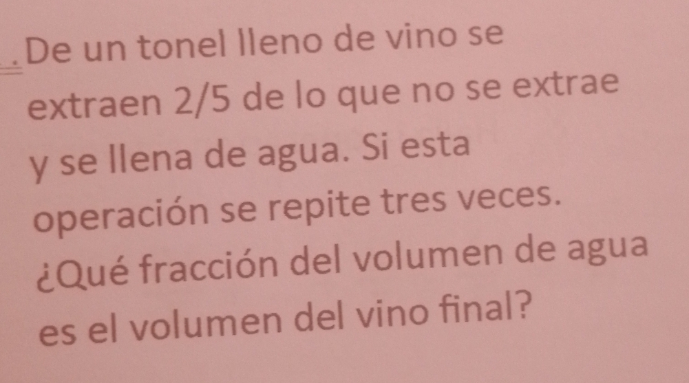 De un tonel lleno de vino se 
extraen 2/5 de lo que no se extrae 
y se llena de agua. Si esta 
operación se repite tres veces. 
¿Qué fracción del volumen de agua 
es el volumen del vino final?