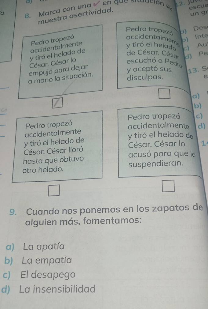 Marca con una en que situación se escue
un gr
muestra asertividad.
Pedro tropezó a) Des
Pedro tropezó
b) Inte
accidentalmente
accidentalmente
y tiró el helado c) Au
y tiró el helado de
de César. César d) Pe
César. César lo escuchó a Pedro
empujó para dejar
y aceptó sus 13. S
a mano la situación.
disculpas. e
_
a)
b)
_
Pedro tropezó c)
_
Pedro tropezó
accidentalmente d)
_
accidentalmente
y tiró el helado de
y tiró el helado de
César. César lo 1
César. César Iloró
hasta que obtuvo
acusó para que lo
otro helado. suspendieran.
9. Cuando nos ponemos en los zapatos de
alguien más, fomentamos:
a) La apatía
b) La empatía
c) El desapego
d) La insensibilidad