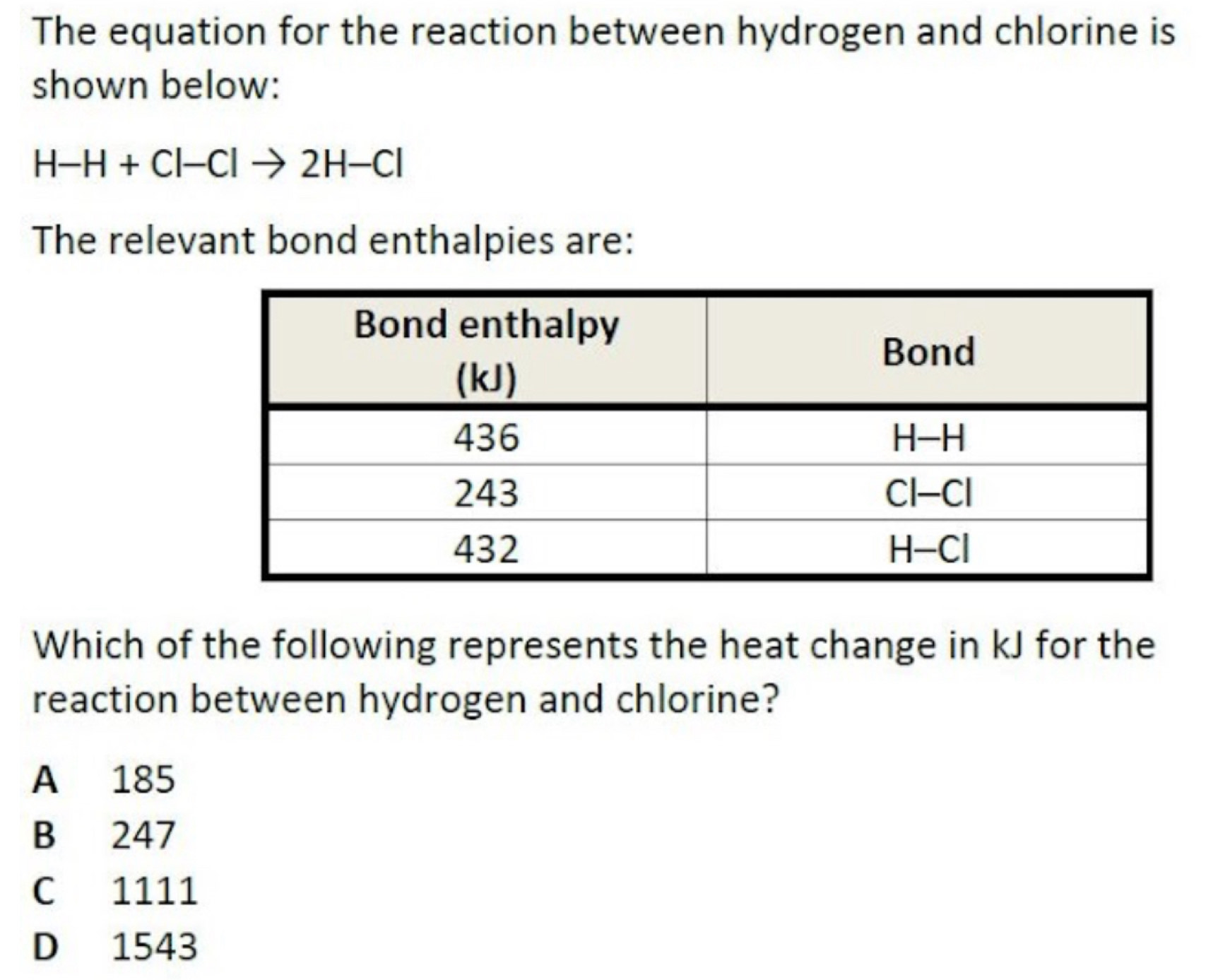 The equation for the reaction between hydrogen and chlorine is
shown below:
H-H+Cl-Clto 2H-Cl
The relevant bond enthalpies are:
Which of the following represents the heat change in kJ for the
reaction between hydrogen and chlorine?
A 185
B 247
C 1111
D 1543