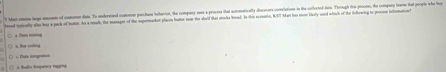 Mar retains large amounts of customer data. To understand customer purchase behavior, the company uses a process that automatically discovers correlations in the collected data. Through this process, the company learns that people who buy
bread typically also buy a pack of butter. As a result, the manager of the supermarket places butter near the shelf that stocks bread. In this scenario, KST Mart has most likely used which of the following to process information?
a Duta mining
n. Bar coding
c. Data integration
○ d. Radio frequency tagging