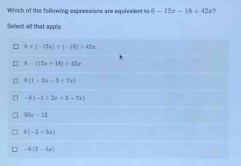 Which of the following expressions are equivalent to 6-12x-18+42x
Select all that apply.
6+(-12x)+(-18)+42x
6-(12x+18)+42x
6(1-2x-3+7x)
-6(-1+2x+3-7x)
30x-12
6(-2+5x)
-6(2-5x)