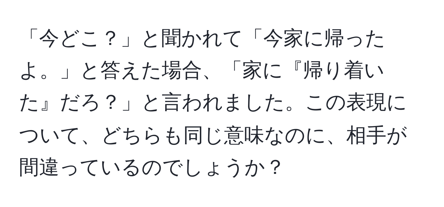 「今どこ？」と聞かれて「今家に帰ったよ。」と答えた場合、「家に『帰り着いた』だろ？」と言われました。この表現について、どちらも同じ意味なのに、相手が間違っているのでしょうか？