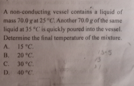 A non-conducting vessel contains a liquid of
mass 70.0 g at 25°C. Another 70.0 g of the same
liquid at 35°C is quickly poured into the vessel.
Determine the final temperature of the mixture.
A. 15°C.
B. 20°C.
C. 30°C.
D. 40°C.