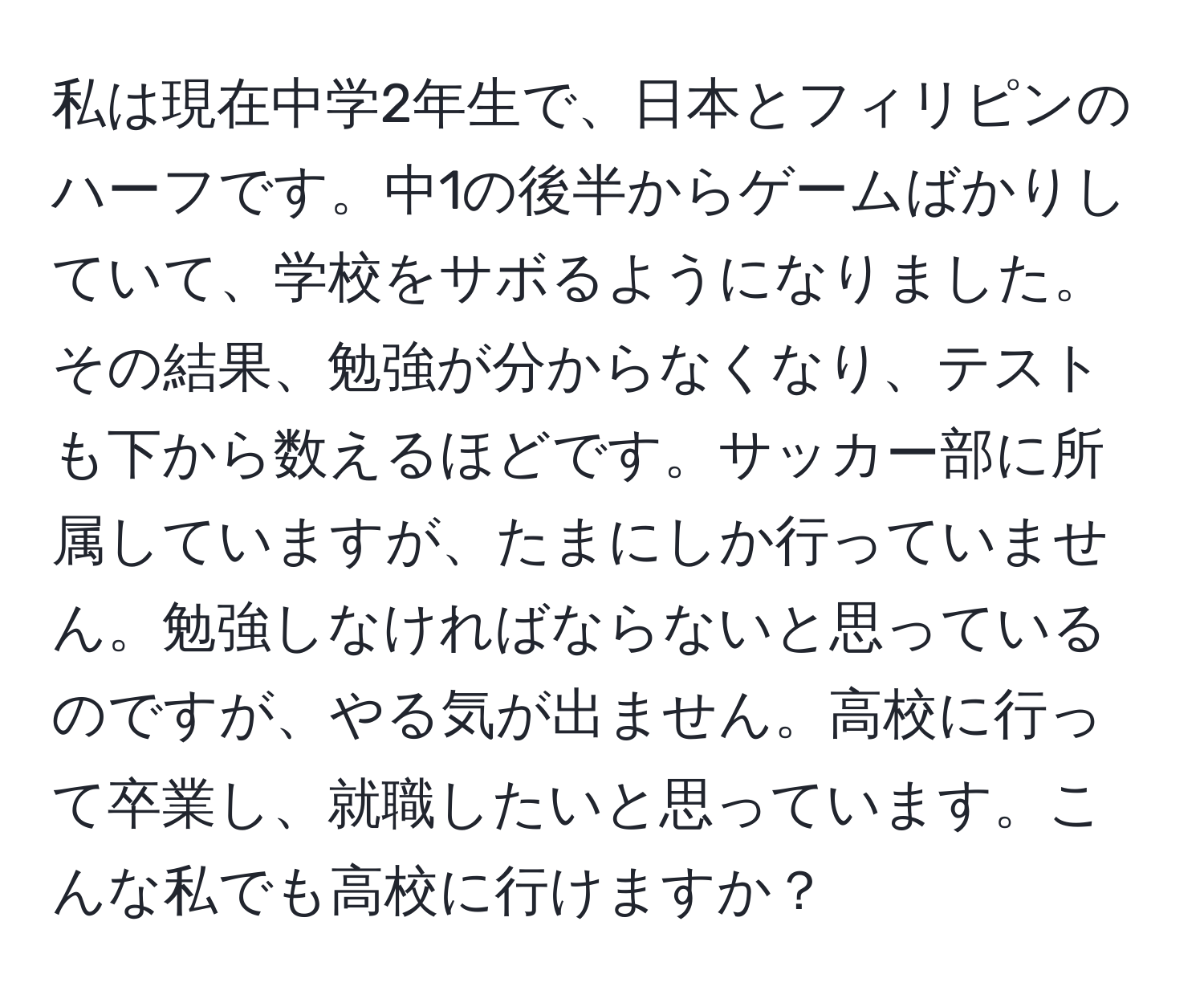 私は現在中学2年生で、日本とフィリピンのハーフです。中1の後半からゲームばかりしていて、学校をサボるようになりました。その結果、勉強が分からなくなり、テストも下から数えるほどです。サッカー部に所属していますが、たまにしか行っていません。勉強しなければならないと思っているのですが、やる気が出ません。高校に行って卒業し、就職したいと思っています。こんな私でも高校に行けますか？