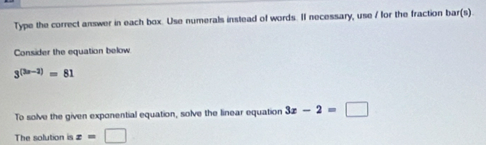 Type the correct answer in each box. Use numerals instead of words. II necessary, use / for the fraction bar(s). 
Consider the equation below
3^((3x-2))=81
To solve the given exponential equation, solve the linear equation 3x-2=□
The solution is x=□