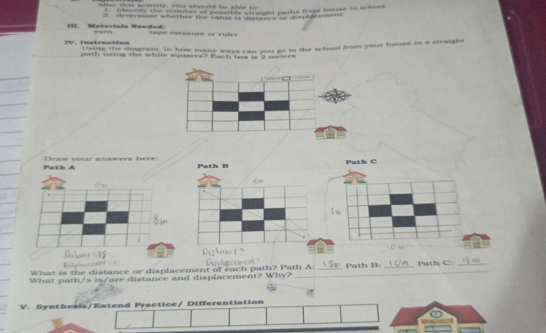 After this activity, you should be able to 
1. identify the number of possible straight paths frop house to school 
2. determine whether the value is distance or displacement 
III. Materials Needed: 
yarn tape measure or ruler 
IV. Instruction 
Using the diagram, in how many ways can you go to the school from your house in a straight 
path using the white squares? Each box is 2 meters
Draw your answers here: 
Path A 
What is the distance or displacement of each path? Path A: _Path B: _Path C:_ 
What path/s is/are distance and displacement? Why?_ 
V. Synthesis/Extend Practice/ Differentiation