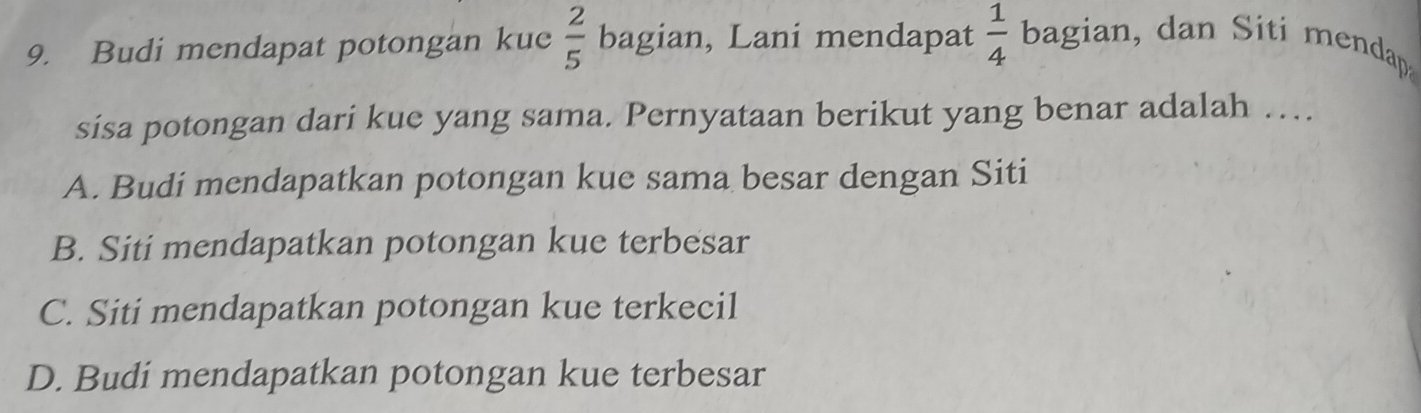 Budi mendapat potongan kue  2/5  bagian, Lani mendapat  1/4  bagian, dan Siti mendap
sisa potongan dari kue yang sama. Pernyataan berikut yang benar adalah …
A. Budi mendapatkan potongan kue sama besar dengan Siti
B. Siti mendapatkan potongan kue terbesar
C. Siti mendapatkan potongan kue terkecil
D. Budi mendapatkan potongan kue terbesar