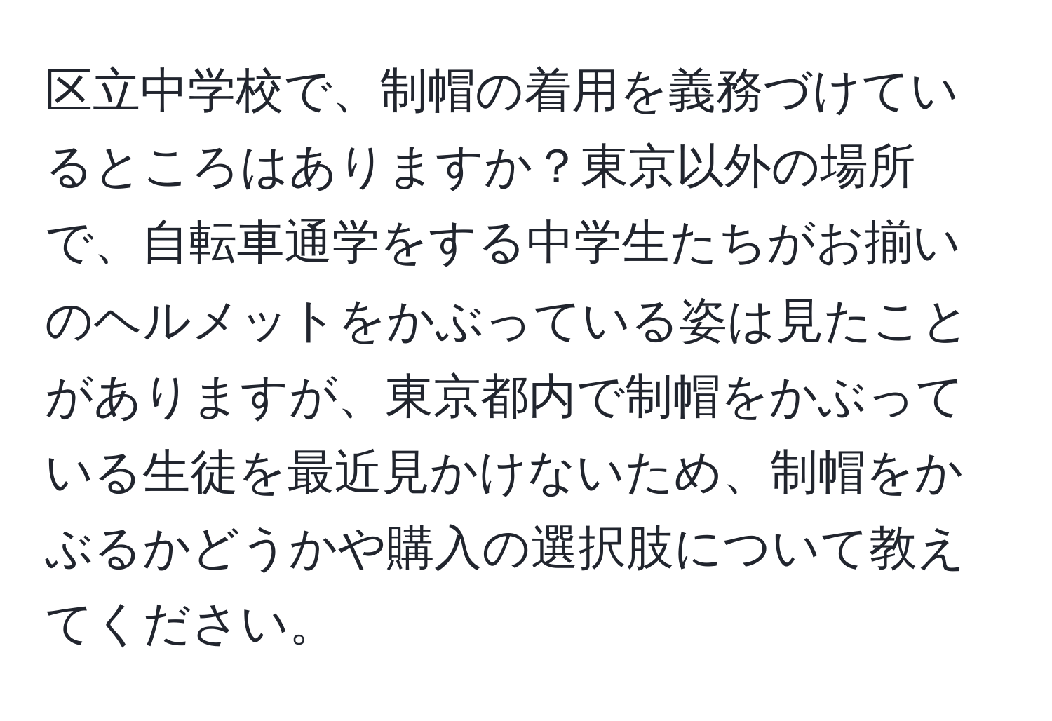 区立中学校で、制帽の着用を義務づけているところはありますか？東京以外の場所で、自転車通学をする中学生たちがお揃いのヘルメットをかぶっている姿は見たことがありますが、東京都内で制帽をかぶっている生徒を最近見かけないため、制帽をかぶるかどうかや購入の選択肢について教えてください。