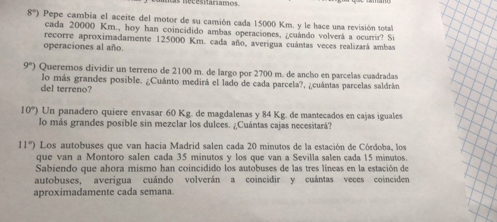 mas necesitariamos.
8°) Pepe cambia el aceite del motor de su camión cada 15000 Km. y le hace una revisión total 
cada 20000 Km., hoy han coincidido ambas operaciones, ¿cuándo volverá a ocurrir? Si 
recorre aproximadamente 125000 Km. cada año, averigua cuántas veces realizará ambas 
operaciones al año.
9°) Queremos dividir un terreno de 2100 m. de largo por 2700 m. de ancho en parcelas cuadradas 
lo más grandes posible. ¿Cuánto medirá el lado de cada parcela?, ¿cuántas parcelas saldrán 
del terreno?
10°) Un panadero quiere envasar 60 Kg. de magdalenas y 84 Kg. de mantecados en cajas iguales 
lo más grandes posible sin mezclar los dulces. ¿Cuántas cajas necesitará?
11°) Los autobuses que van hacia Madrid salen cada 20 minutos de la estación de Córdoba, los 
que van a Montoro salen cada 35 minutos y los que van a Sevilla salen cada 15 minutos. 
Sabiendo que ahora mismo han coincidido los autobuses de las tres líneas en la estación de 
autobuses, averigua cuándo volverán a coincidir y cuántas veces coinciden 
aproximadamente cada semana.