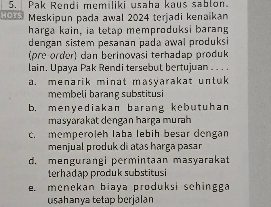 Pak Rendi memiliki usaha kaus sablon.
HOTS Meskipun pada awal 2024 terjadi kenaikan
harga kain, ia tetap memproduksi barang
dengan sistem pesanan pada awal produksi
(pre-order) dan berinovasi terhadap produk
lain. Upaya Pak Rendi tersebut bertujuan . . . .
a. menarik minat masyarakat untuk
membeli barang substitusi
b. menyediakan barang kebutuhan
masyarakat dengan harga murah
c. memperoleh laba lebih besar dengan
menjual produk di atas harga pasar
d. mengurangi permintaan masyarakat
terhadap produk substitusi
e. menekan biaya produksi sehingga
usahanya tetap berjalan