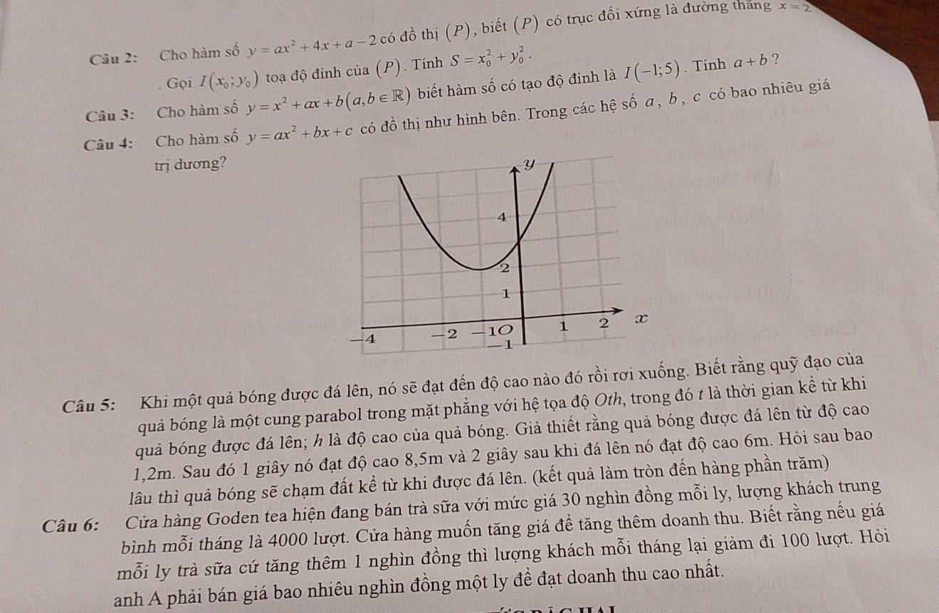 Cho hàm số y=ax^2+4x+a-2 có đồ thị (P), biết (P) có trục đối xứng là đường thăng
x=2
Gọi I(x_0;y_0) toạ độ đinh của (P). Tính S=x_0^(2+y_0^2.
Câu 3: Cho hàm số y=x^2)+ax+b(a,b∈ R) biết hàm số có tạo độ đỉnh là I(-1;5).  Tính
a+b ?
Câu 4: Cho hàm số y=ax^2+bx+c có đồ thị như hình bên. Trong các hệ số a, b, c có bao nhiêu giá
trị dương?
Câu 5: Khi một quả bóng được đá lên, nó sẽ đạt đến độ cao nào đó rồi rơi xuống. Biết rằng quỹ đạo của
quả bóng là một cung parabol trong mặt phẳng với hệ tọa độ Oth, trong đó t là thời gian kể từ khi
quả bóng được đá lên; h là độ cao của quả bóng. Giả thiết rằng quả bóng được đá lên từ độ cao
1,2m. Sau đó 1 giây nó đạt độ cao 8,5m và 2 giây sau khi đá lên nó đạt độ cao 6m. Hỏi sau bao
lâu thì quả bóng sẽ chạm đất kể từ khi được đá lên. (kết quả làm tròn đến hàng phần trăm)
Câu 6: Cửa hàng Goden tea hiện đang bán trà sữa với mức giá 30 nghìn đồng mỗi ly, lượng khách trung
bình mỗi tháng là 4000 lượt. Cửa hàng muốn tăng giá để tăng thêm doanh thu. Biết rằng nếu giá
mỗi ly trà sữa cứ tăng thêm 1 nghìn đồng thì lượng khách mỗi tháng lại giảm đi 100 lượt. Hỏi
anh A phải bán giá bao nhiêu nghìn đồng một ly để đạt doanh thu cao nhất.