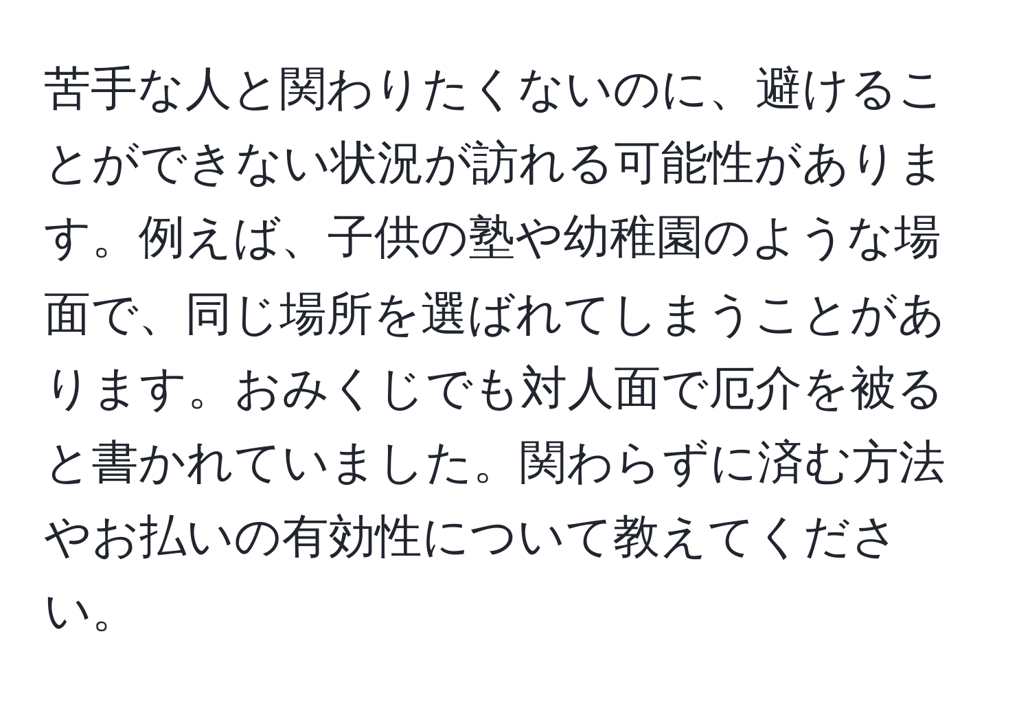 苦手な人と関わりたくないのに、避けることができない状況が訪れる可能性があります。例えば、子供の塾や幼稚園のような場面で、同じ場所を選ばれてしまうことがあります。おみくじでも対人面で厄介を被ると書かれていました。関わらずに済む方法やお払いの有効性について教えてください。