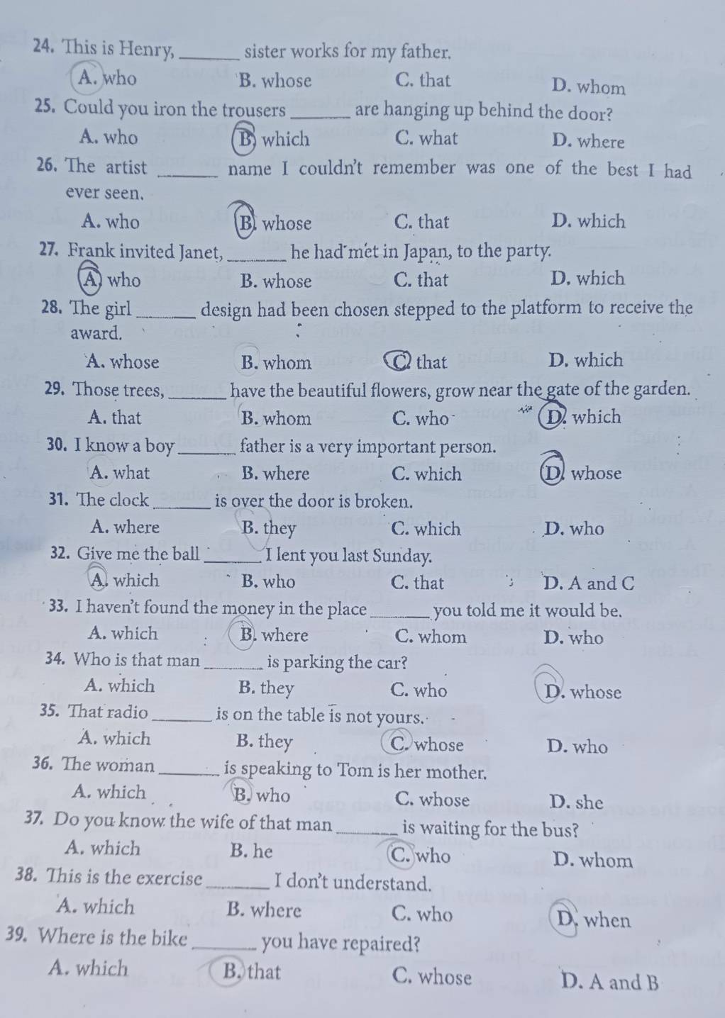 This is Henry, _sister works for my father.
A. who B. whose C. that
D. whom
25. Could you iron the trousers _are hanging up behind the door?
A. who B which C. what D. where
26. The artist _name I couldn't remember was one of the best I had
ever seen.
A. who B whose C. that D. which
27. Frank invited Janet, _he had met in Japan, to the party.
Awho B. whose C. that D. which
28. The girl _design had been chosen stepped to the platform to receive the
award.
A. whose B. whom C that D. which
29. Those trees, _have the beautiful flowers, grow near the gate of the garden.
A. that B. whom C. who D which
30. I know a boy _father is a very important person.
A. what B. where C. which Dewhose
31. The clock_ is over the door is broken.
A. where B. they C. which D. who
2. Give me the ball _I lent you last Sunday.
A. which B. who C. that ; D. A and C
33. I haven’t found the money in the place _you told me it would be.
A. which B. where C. whom D. who
34. Who is that man _is parking the car?
A. which B. they C. who D. whose
35. That radio _is on the table is not yours.
A. which B. they C whose D. who
36. The woman is speaking to Tom is her mother.
A. which B. who C. whose D. she
37. Do you know the wife of that man_ is waiting for the bus?
A. which B. he C. who D. whom
38. This is the exercise _I don’t understand.
A. which B. where C. who
D. when
39. Where is the bike_ you have repaired?
A. which B. that C. whose D. A and B