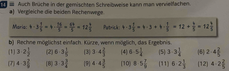 ≡ Auch Brüche in der gemischten Schreibweise kann man vervielfachen. 
a) Vergleiche die beiden Rechenwege. 
Maria: 4· 3 1/5 =4·  16/5 = 64/5 =12 4/5  Patrick: 4· 3 1/5 =4· 3+4·  1/5 =12+ 4/5 =12 4/5 
b) Rechne möglichst einfach. Kürze, wenn möglich, das Ergebnis. 
(1) 3· 2 1/2  (2) 6· 3 1/5  (3) 3· 4 2/3  (4) 6· 5 1/4  (5) 3· 3 1/4  (6) 2· 4 2/5 
(7) 4· 3 2/9  (8) 3· 3 3/4  (9) 4· 4 3/5  (10) 8· 5 7/9  (11) 6· 2 1/3  (12) 4· 2 2/5 