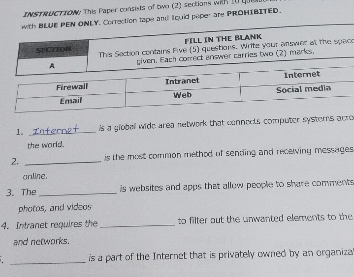 INSTRUCTION: This Paper consists of two (2) sections with 10 que 
. Correction tape and liquid paper are PROHIBITED. 
e 
1. _is a global wide area network that connects computer systems acro 
the world. 
2. _is the most common method of sending and receiving messages 
online. 
3. The _is websites and apps that allow people to share comments 
photos, and videos 
4. Intranet requires the _to filter out the unwanted elements to the 
and networks. 
_is a part of the Internet that is privately owned by an organizat