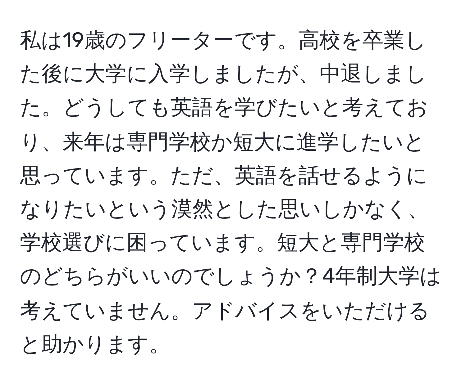 私は19歳のフリーターです。高校を卒業した後に大学に入学しましたが、中退しました。どうしても英語を学びたいと考えており、来年は専門学校か短大に進学したいと思っています。ただ、英語を話せるようになりたいという漠然とした思いしかなく、学校選びに困っています。短大と専門学校のどちらがいいのでしょうか？4年制大学は考えていません。アドバイスをいただけると助かります。