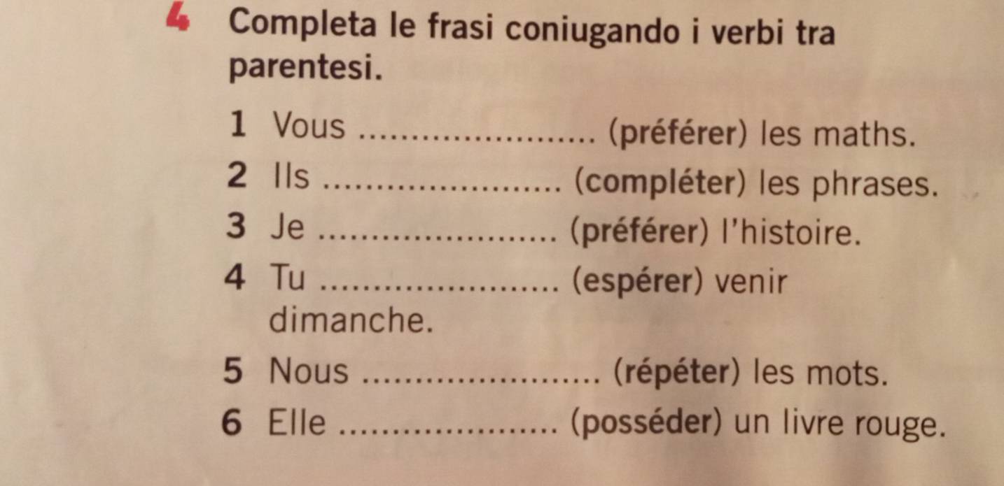 Completa le frasi coniugando i verbi tra 
parentesi. 
1 Vous_ 
(préférer) les maths. 
2 Ils _(compléter) les phrases. 
3 Je _(préférer) l'histoire. 
4 Tu _(espérer) venir 
dimanche. 
5 Nous _(répéter) les mots. 
6 Elle _(posséder) un livre rouge.