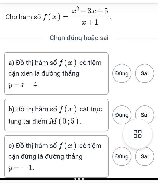 Cho hàm số f(x)= (x^2-3x+5)/x+1 . 
Chọn đúng hoặc sai
a) Đồ thị hàm số f(x) có tiệm
cận xiên là đường thắng Đúng Sai
y=x-4. 
b) Đồ thị hàm số f(x) cắt trục
Đúng Sai
tung tại điểm M(0;5). 
c) Đồ thị hàm số f(x) có tiệm
cận đứng là đường thắng Đúng Sai
y=-1.