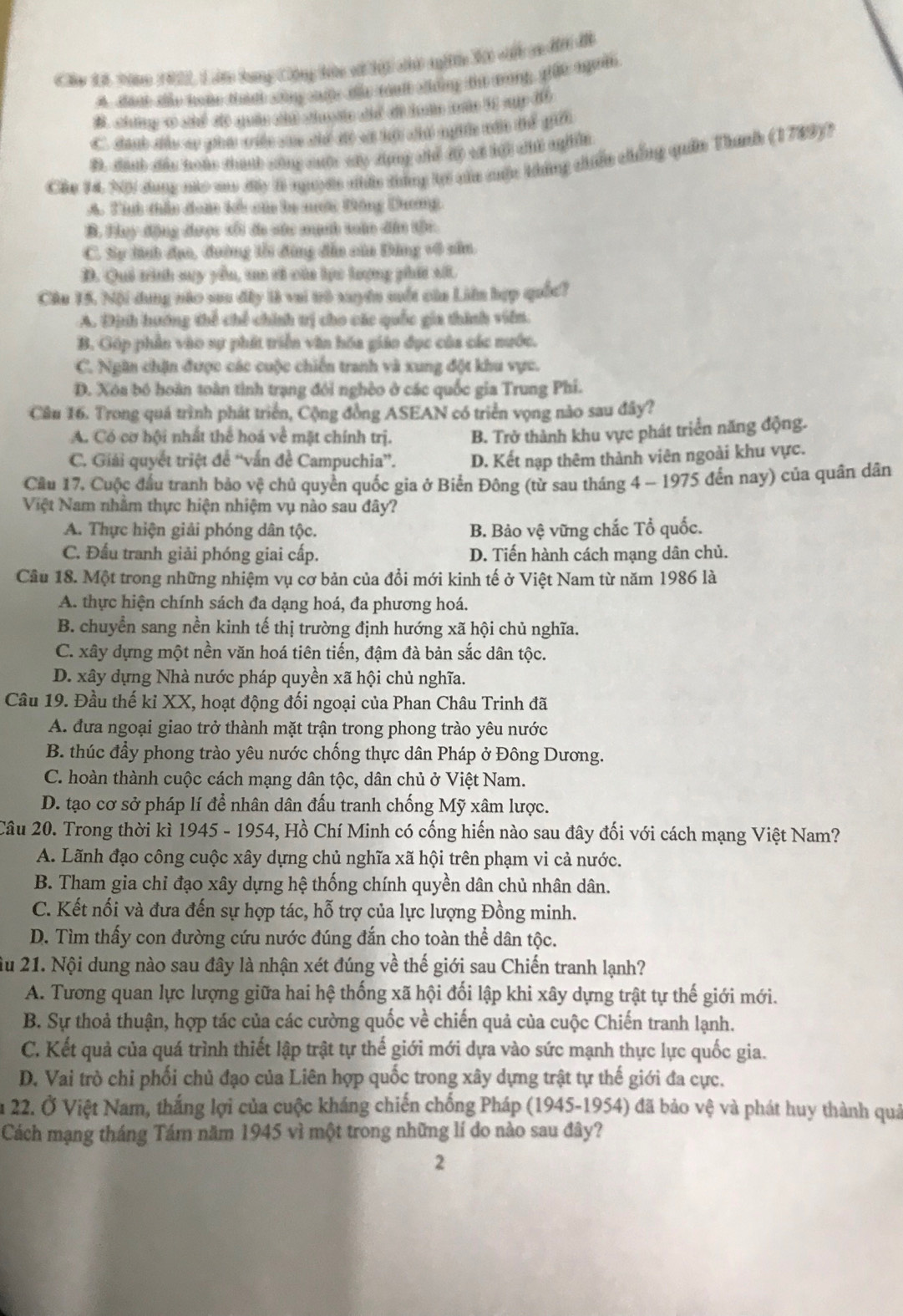 Câu 1ã văno 1922, Lâ long Cộng tức vử hội ci ngic X cột ce đi đề
A. dant te hoke thánh sông ciộc the raa cing thứ mrong, giết người
B. chng c shể dề quân chi chuoợtc đhể đề huàn nc 11 sụy đồ
C. đanh đầu so pha viền san chế đi vã hộ chế ngin vất tể gii
B. đánh đầu Boàc thánh công cưộc cây đụng chể độ vá kội c ngin
Chu 14 N dang nào so đây 8 nuyờc nhân tông kợi của cuộc kháng chiến chống quân Thanh (1789)?
A. Tính thầu đam kc của ba nưới Đông Dương
B. Huy động được tố đo sác mạnh toàn đân tậi.
C. Sự tinh đụo, đường tổi động đẫn căn Đảng v4 sân.
D. Quả trình suy yểu, ua tả của lực lượng phát số.
Câu 15. Nội dung nào saa đây là vai tô xuyền muất của Liên hợp quốc?
A. Định hướng thể chế chính trị cho các quốc gia thình viên.
B. Góp phần vào sự phát triển văn hóa giáo đục của các nước.
C. Ngân chận được các cuộc chiến tranh và xung đột khu vực.
D. Xóa bó hoàn toàn tình trạng đôi nghềo ở các quốc gia Trung Phi.
Câu 16. Trong quá trình phát triển, Cộng đồng ASEAN có triển vọng nào sau đây?
A. Có cơ hội nhất thể hoá về mặt chính trị. B. Trở thành khu vực phát triển năng động.
C. Giải quyết triệt để “'vấn đề Campuchia”'. D. Kết nạp thêm thành viên ngoài khu vực.
Cầu 17. Cuộc đầu tranh bảo vệ chủ quyền quốc gia ở Biển Đông (từ sau tháng 4 ~ 1975 đến nay) của quân dân
Việt Nam nhằm thực hiện nhiệm vụ nào sau đây?
A. Thực hiện giải phóng dân tộc. B. Bảo vệ vững chắc Tổ quốc.
C. Đấu tranh giải phóng giai cấp. D. Tiến hành cách mạng dân chủ.
Câu 18. Một trong những nhiệm vụ cơ bản của đổi mới kinh tế ở Việt Nam từ năm 1986 là
A. thực hiện chính sách đa dạng hoá, đa phương hoá.
B. chuyển sang nền kinh tế thị trường định hướng xã hội chủ nghĩa.
C. xây dựng một nền văn hoá tiên tiến, đậm đà bản sắc dân tộc.
D. xây dựng Nhà nước pháp quyền xã hội chủ nghĩa.
Câu 19. Đầu thế kỉ XX, hoạt động đối ngoại của Phan Châu Trinh đã
A. đưa ngoại giao trở thành mặt trận trong phong trào yêu nước
B. thúc đầy phong trào yêu nước chống thực dân Pháp ở Đông Dương.
C. hoàn thành cuộc cách mạng dân tộc, dân chủ ở Việt Nam.
D. tạo cơ sở pháp lí để nhân dân đấu tranh chống Mỹ xâm lược.
Câu 20. Trong thời kì 1945 - 1954, Hồ Chí Minh có cống hiến nào sau đây đối với cách mạng Việt Nam?
A. Lãnh đạo công cuộc xây dựng chủ nghĩa xã hội trên phạm vi cả nước.
B. Tham gia chỉ đạo xây dựng hệ thống chính quyền dân chủ nhân dân.
C. Kết nối và đưa đến sự hợp tác, hỗ trợ của lực lượng Đồng minh.
D. Tìm thấy con đường cứu nước đúng đắn cho toàn thể dân tộc.
ầu 21. Nội dung nào sau đây là nhận xét đúng về thế giới sau Chiến tranh lạnh?
A. Tương quan lực lượng giữa hai hệ thống xã hội đối lập khi xây dựng trật tự thế giới mới.
B. Sự thoả thuận, hợp tác của các cường quốc về chiến quả của cuộc Chiến tranh lạnh.
C. Kết quả của quá trình thiết lập trật tự thể giới mới dựa vào sức mạnh thực lực quốc gia.
D. Vai trò chi phối chủ đạo của Liên hợp quốc trong xây dựng trật tự thế giới đa cực.
n 22. Ở Việt Nam, thắng lợi của cuộc kháng chiến chống Pháp (1945-1954) đã bảo vệ và phát huy thành quả
Cách mạng tháng Tám năm 1945 vì một trong những lí do nào sau đây?
2