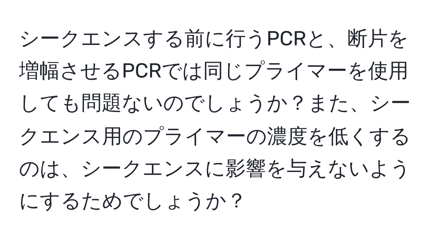 シークエンスする前に行うPCRと、断片を増幅させるPCRでは同じプライマーを使用しても問題ないのでしょうか？また、シークエンス用のプライマーの濃度を低くするのは、シークエンスに影響を与えないようにするためでしょうか？