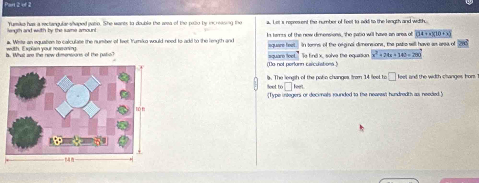 Yumiko has a rectangular-shaped patio. She wants to double the area of the patio by increasing the a. Let x represent the number of feet to add to the length and width. 
length and width by the same amount 
In terms of the new dimensions, the patio will have an area of (14+x)(10+x)
a. Write an equation to calculate the number of feet Yumiko would need to add to the length and 
width. Explain your reasoning. square feet. In terms of the original dimensions, the patio will have an area of 280
b. What are the new dimensions of the patio? square feet. To find x, solve the equation x^2+24x+140=280
(Do not perform calculations.) 
b. The length of the patio changes from 14 feet to □ leet and the width changes from
feet to □ feet. 
(Type integers or decimals rounded to the nearest hundredth as needed.)